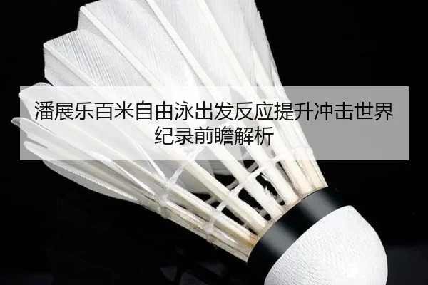 潘展乐百米自由泳出发反应提升冲击世界纪录前瞻解析
